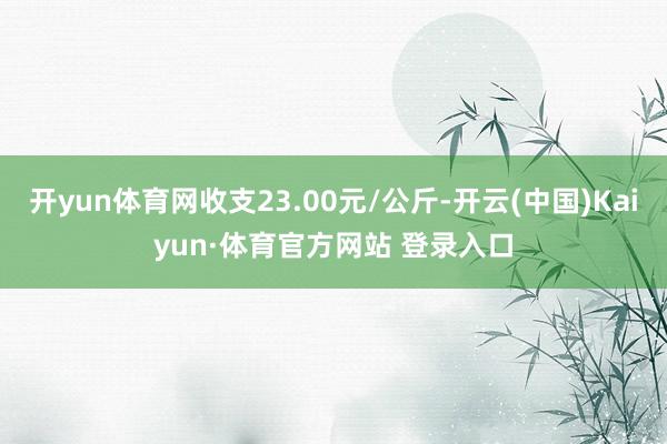 开yun体育网收支23.00元/公斤-开云(中国)Kaiyun·体育官方网站 登录入口