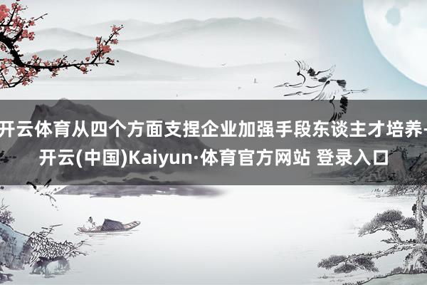 开云体育从四个方面支捏企业加强手段东谈主才培养-开云(中国)Kaiyun·体育官方网站 登录入口