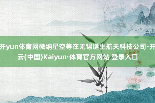 开yun体育网微纳星空等在无锡诞生航天科技公司-开云(中国)Kaiyun·体育官方网站 登录入口