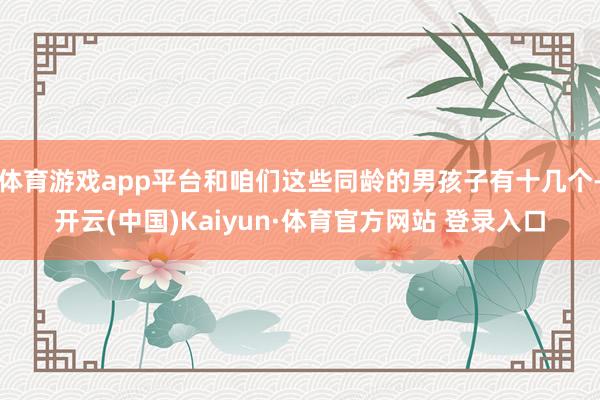 体育游戏app平台和咱们这些同龄的男孩子有十几个-开云(中国)Kaiyun·体育官方网站 登录入口