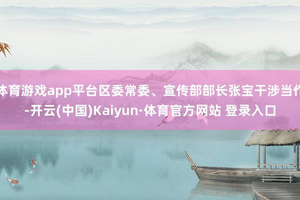 体育游戏app平台区委常委、宣传部部长张宝干涉当作-开云(中国)Kaiyun·体育官方网站 登录入口