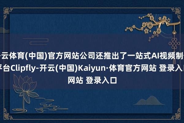 开云体育(中国)官方网站公司还推出了一站式AI视频制作平台Clipfly-开云(中国)Kaiyun·体育官方网站 登录入口
