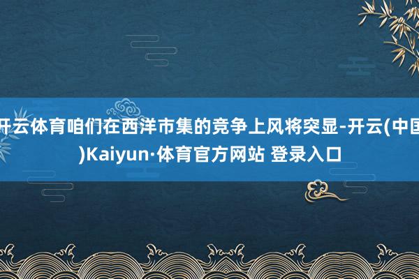 开云体育咱们在西洋市集的竞争上风将突显-开云(中国)Kaiyun·体育官方网站 登录入口
