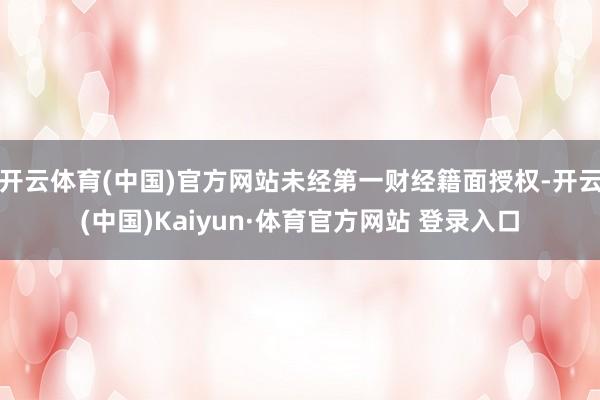 开云体育(中国)官方网站未经第一财经籍面授权-开云(中国)Kaiyun·体育官方网站 登录入口