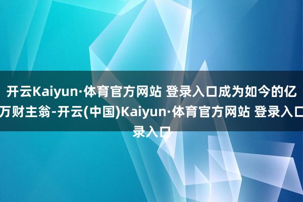 开云Kaiyun·体育官方网站 登录入口成为如今的亿万财主翁-开云(中国)Kaiyun·体育官方网站 登录入口