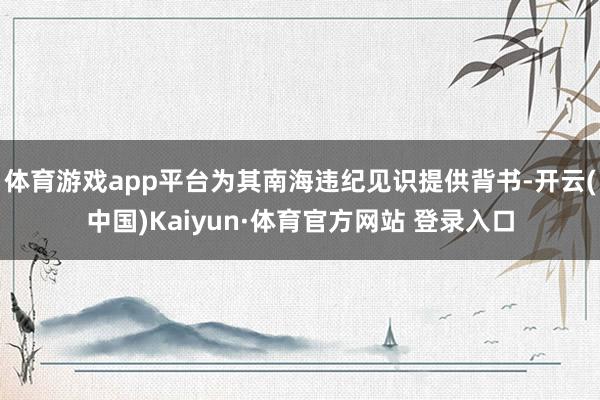 体育游戏app平台为其南海违纪见识提供背书-开云(中国)Kaiyun·体育官方网站 登录入口