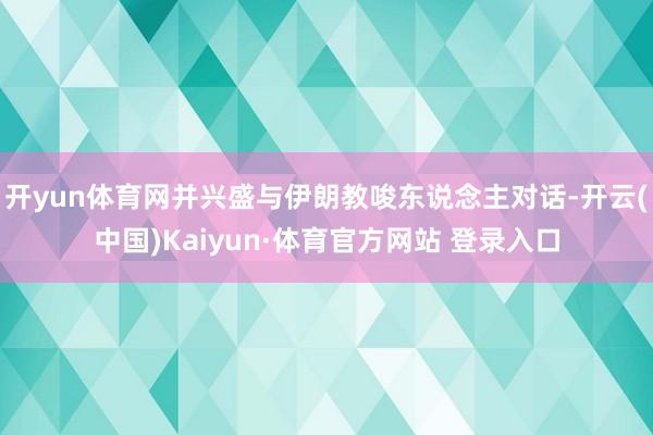 开yun体育网并兴盛与伊朗教唆东说念主对话-开云(中国)Kaiyun·体育官方网站 登录入口