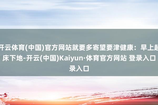开云体育(中国)官方网站就要多寄望要津健康：早上起床下地-开云(中国)Kaiyun·体育官方网站 登录入口