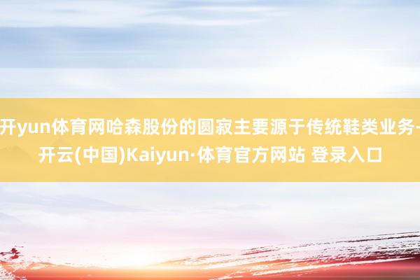 开yun体育网哈森股份的圆寂主要源于传统鞋类业务-开云(中国)Kaiyun·体育官方网站 登录入口