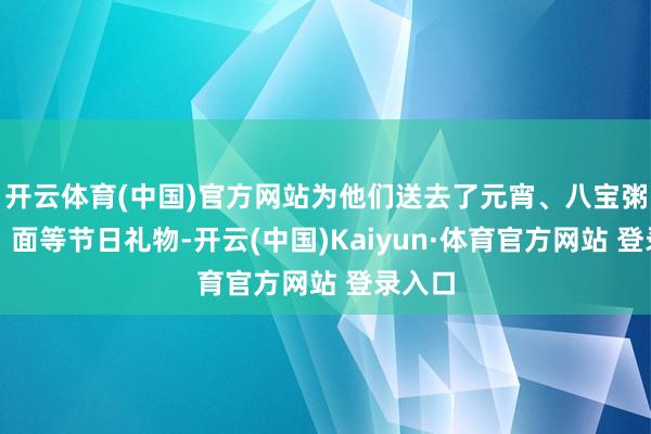 开云体育(中国)官方网站为他们送去了元宵、八宝粥、米、面等节日礼物-开云(中国)Kaiyun·体育官方网站 登录入口