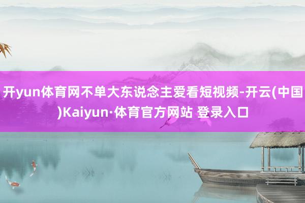 开yun体育网不单大东说念主爱看短视频-开云(中国)Kaiyun·体育官方网站 登录入口