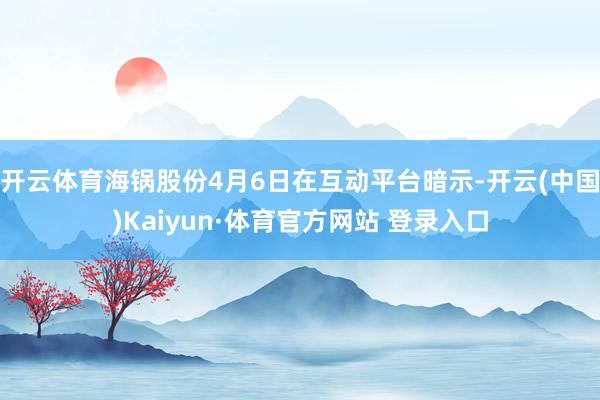 开云体育海锅股份4月6日在互动平台暗示-开云(中国)Kaiyun·体育官方网站 登录入口