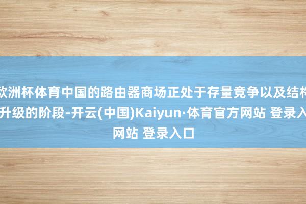 欧洲杯体育中国的路由器商场正处于存量竞争以及结构性升级的阶段-开云(中国)Kaiyun·体育官方网站 登录入口
