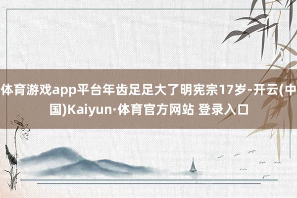 体育游戏app平台年齿足足大了明宪宗17岁-开云(中国)Kaiyun·体育官方网站 登录入口