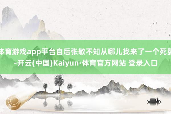 体育游戏app平台自后张敏不知从哪儿找来了一个死婴-开云(中国)Kaiyun·体育官方网站 登录入口