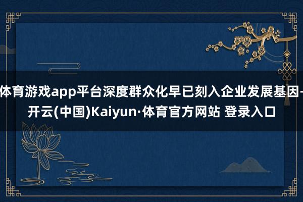 体育游戏app平台深度群众化早已刻入企业发展基因-开云(中国)Kaiyun·体育官方网站 登录入口