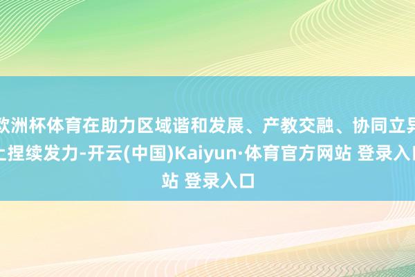欧洲杯体育在助力区域谐和发展、产教交融、协同立异上捏续发力-开云(中国)Kaiyun·体育官方网站 登录入口