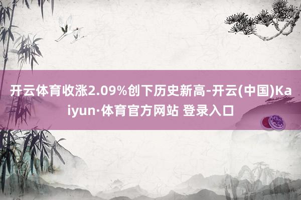 开云体育收涨2.09%创下历史新高-开云(中国)Kaiyun·体育官方网站 登录入口