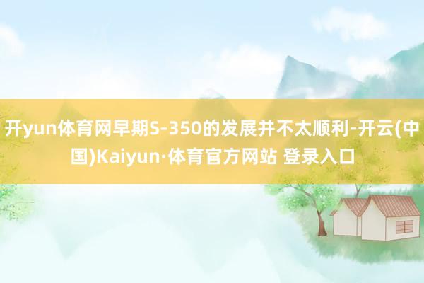 开yun体育网早期S-350的发展并不太顺利-开云(中国)Kaiyun·体育官方网站 登录入口