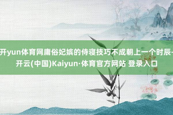 开yun体育网庸俗妃嫔的侍寝技巧不成朝上一个时辰-开云(中国)Kaiyun·体育官方网站 登录入口