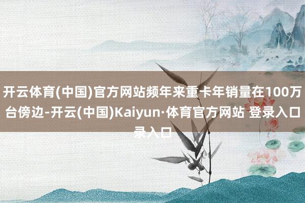 开云体育(中国)官方网站频年来重卡年销量在100万台傍边-开云(中国)Kaiyun·体育官方网站 登录入口