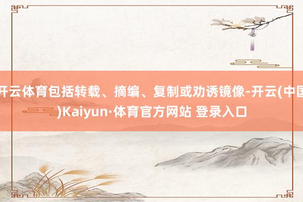 开云体育包括转载、摘编、复制或劝诱镜像-开云(中国)Kaiyun·体育官方网站 登录入口