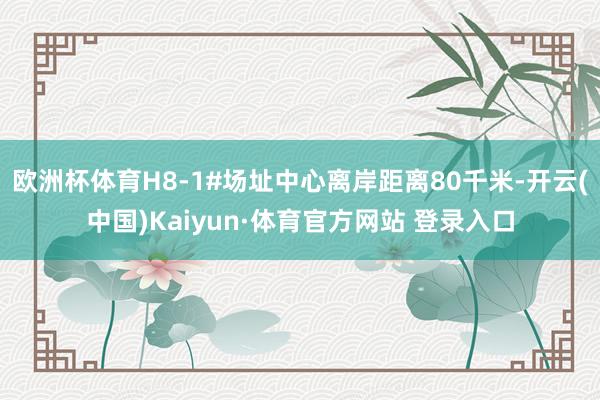 欧洲杯体育H8-1#场址中心离岸距离80千米-开云(中国)Kaiyun·体育官方网站 登录入口