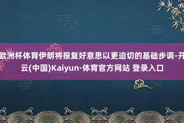 欧洲杯体育伊朗将报复好意思以更迫切的基础步调-开云(中国)Kaiyun·体育官方网站 登录入口