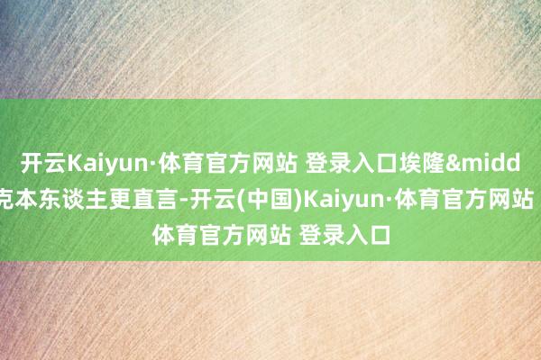 开云Kaiyun·体育官方网站 登录入口埃隆&middot;马斯克本东谈主更直言-开云(中国)Kaiyun·体育官方网站 登录入口