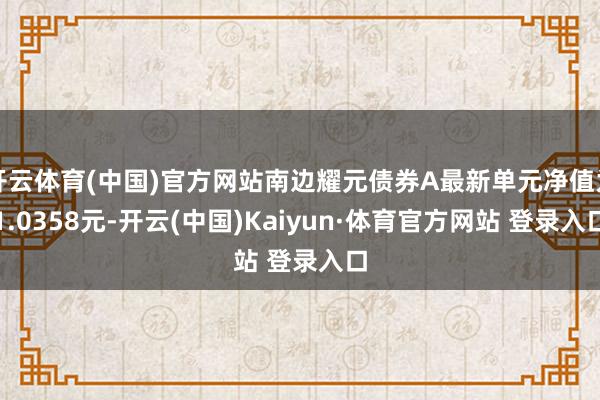 开云体育(中国)官方网站南边耀元债券A最新单元净值为1.0358元-开云(中国)Kaiyun·体育官方网站 登录入口
