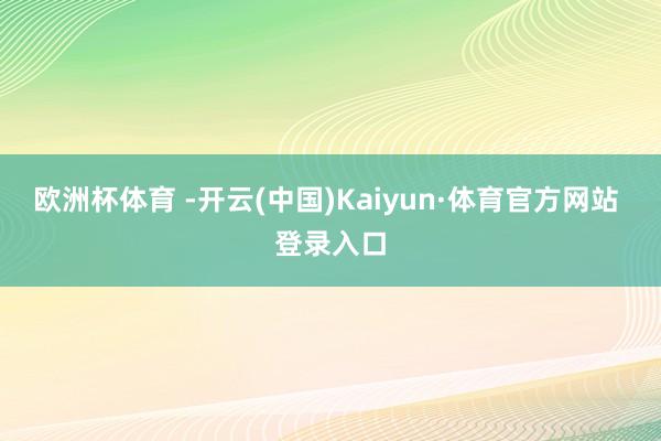 欧洲杯体育 -开云(中国)Kaiyun·体育官方网站 登录入口
