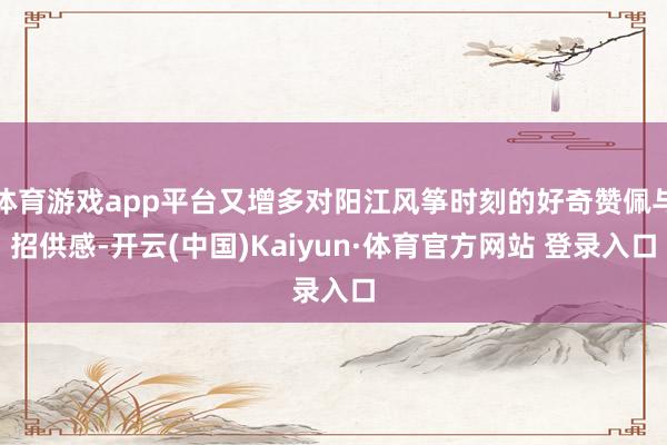 体育游戏app平台又增多对阳江风筝时刻的好奇赞佩与招供感-开云(中国)Kaiyun·体育官方网站 登录入口