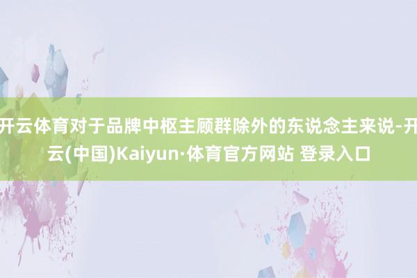 开云体育对于品牌中枢主顾群除外的东说念主来说-开云(中国)Kaiyun·体育官方网站 登录入口