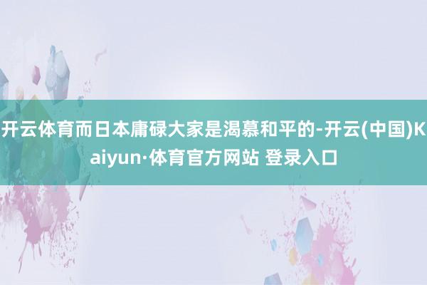 开云体育而日本庸碌大家是渴慕和平的-开云(中国)Kaiyun·体育官方网站 登录入口