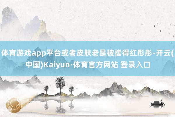 体育游戏app平台或者皮肤老是被搓得红彤彤-开云(中国)Kaiyun·体育官方网站 登录入口