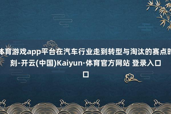 体育游戏app平台在汽车行业走到转型与淘汰的赛点时刻-开云(中国)Kaiyun·体育官方网站 登录入口